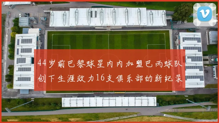 44岁前巴黎球星内内加盟巴丙球队创下生涯效力16支俱乐部的新纪录