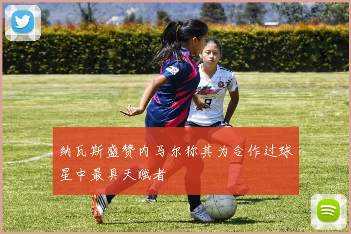 纳瓦斯盛赞内马尔称其为合作过球星中最具天赋者