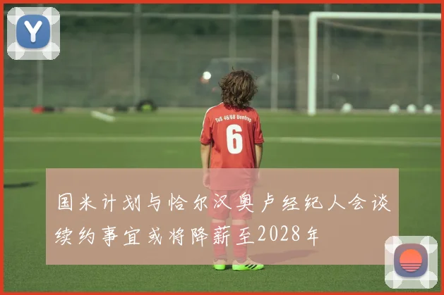 国米计划与恰尔汉奥卢经纪人会谈续约事宜或将降薪至2028年