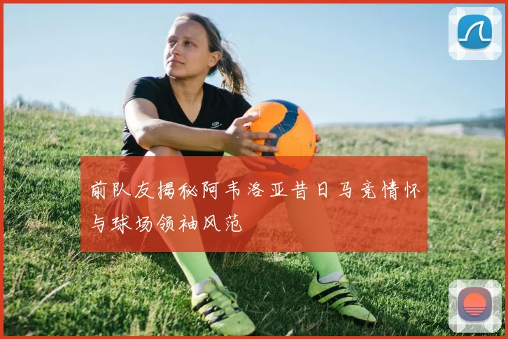前队友揭秘阿韦洛亚昔日马竞情怀与球场领袖风范