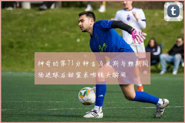 神奇的第71分钟吉马良斯与赖斯同场进球后甜蜜亲吻镜头瞬间