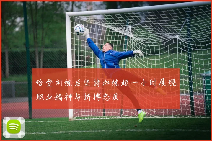 哈登训练后坚持加练超一小时展现职业精神与拼搏态度