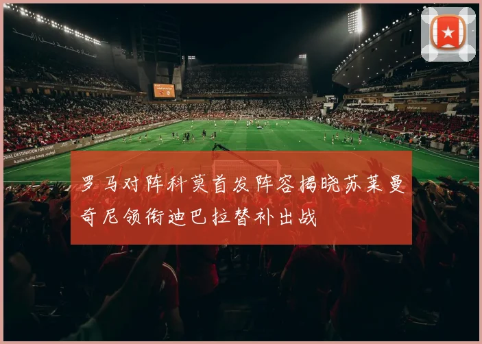 罗马对阵科莫首发阵容揭晓苏莱曼奇尼领衔迪巴拉替补出战