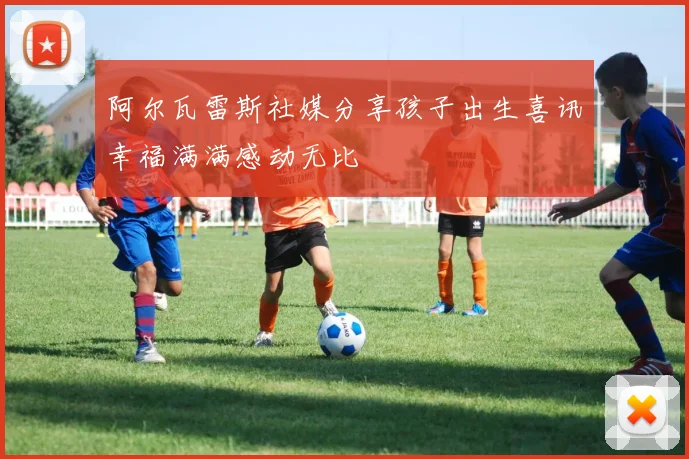 阿尔瓦雷斯社媒分享孩子出生喜讯幸福满满感动无比
