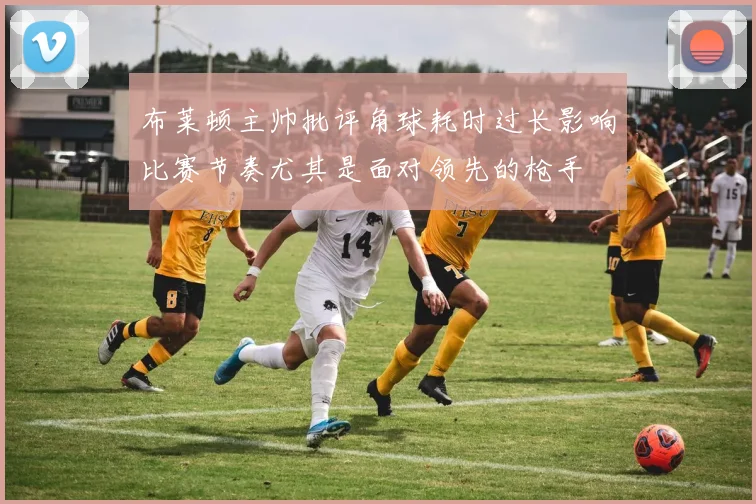 布莱顿主帅批评角球耗时过长影响比赛节奏尤其是面对领先的枪手
