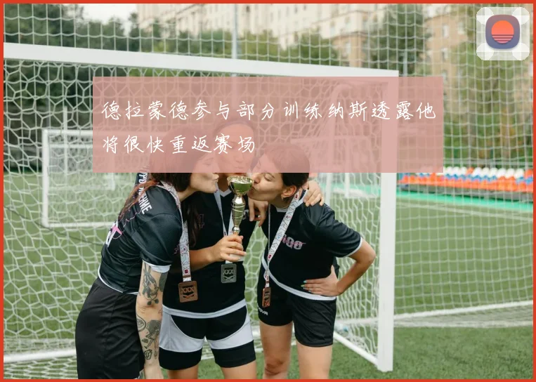 德拉蒙德参与部分训练纳斯透露他将很快重返赛场
