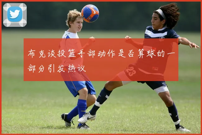 布克谈投篮手部动作是否算球的一部分引发热议