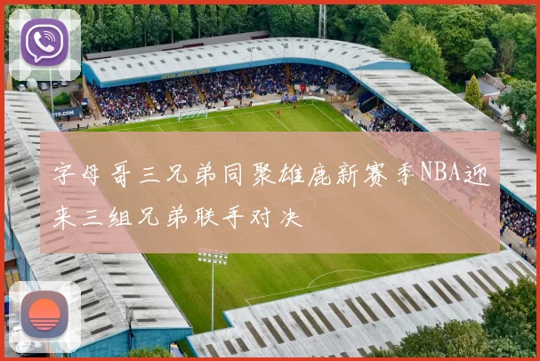 字母哥三兄弟同聚雄鹿新赛季NBA迎来三组兄弟联手对决