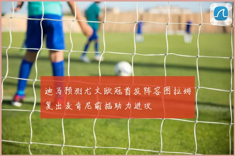 迪马预测尤文欧冠首发阵容图拉姆复出麦肯尼前插助力进攻