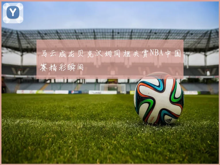 马云成龙贝克汉姆同框共赏NBA中国赛精彩瞬间