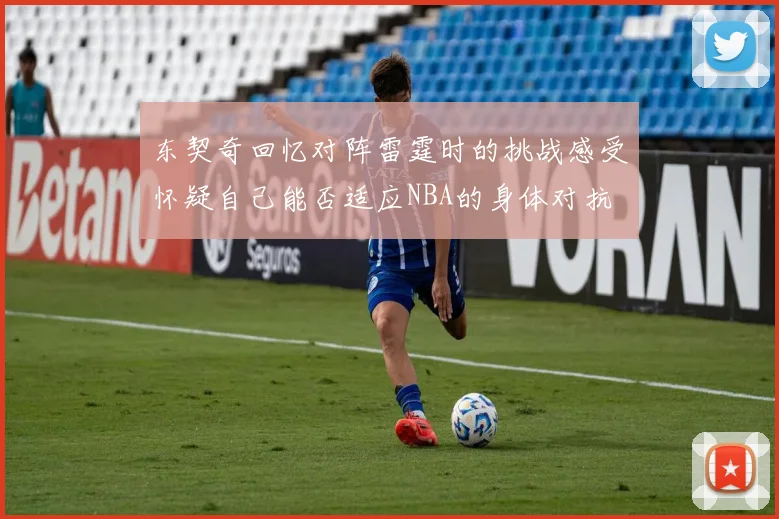 东契奇回忆对阵雷霆时的挑战感受怀疑自己能否适应NBA的身体对抗