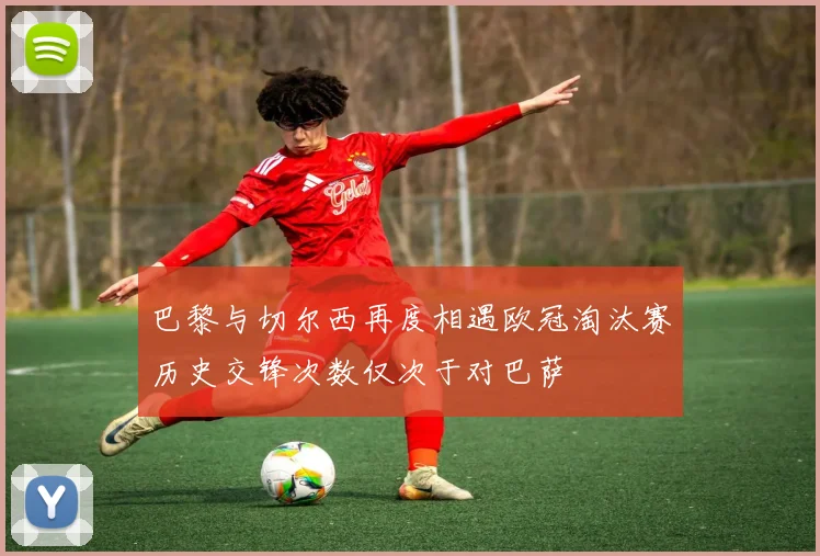 巴黎与切尔西再度相遇欧冠淘汰赛历史交锋次数仅次于对巴萨