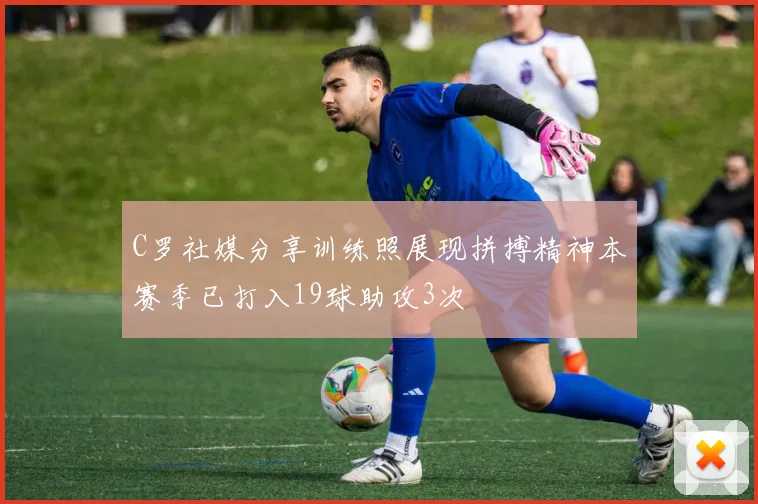 C罗社媒分享训练照展现拼搏精神本赛季已打入19球助攻3次