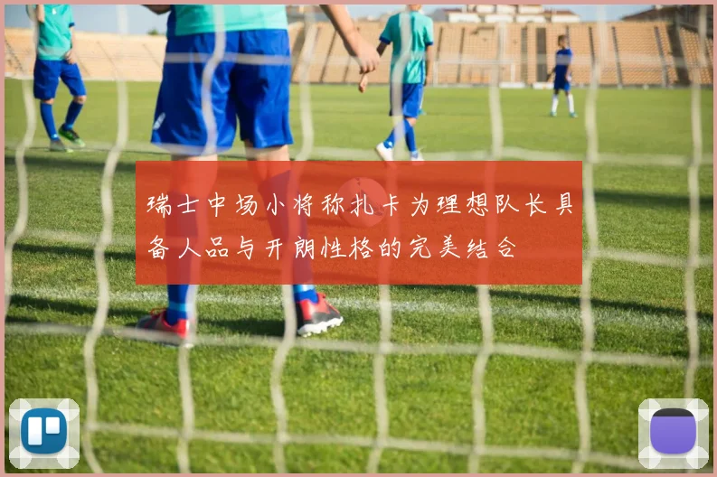 瑞士中场小将称扎卡为理想队长具备人品与开朗性格的完美结合