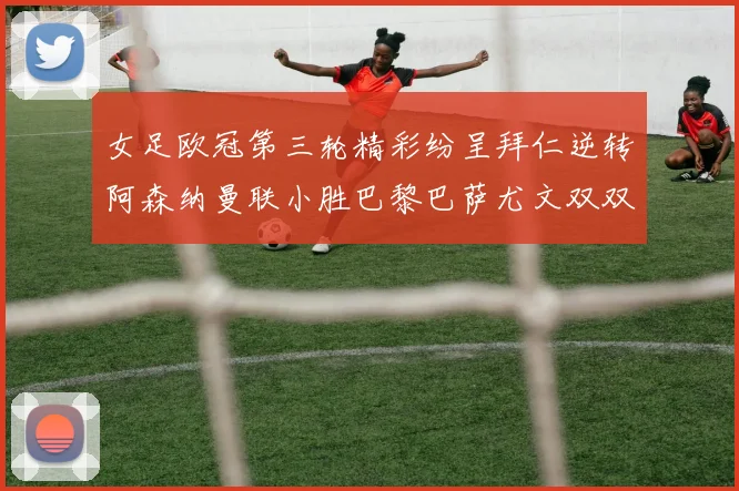女足欧冠第三轮精彩纷呈拜仁逆转阿森纳曼联小胜巴黎巴萨尤文双双获胜