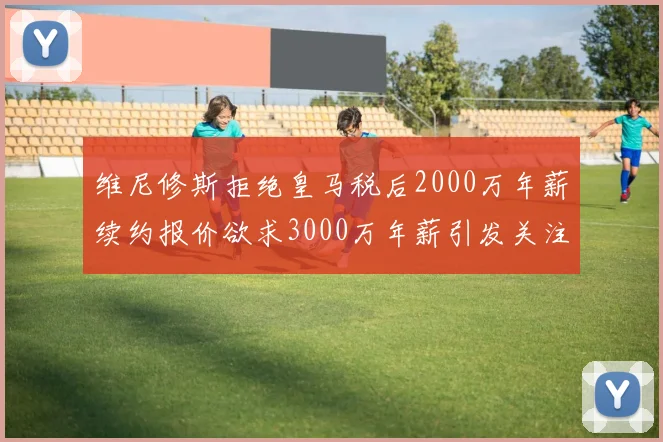 维尼修斯拒绝皇马税后2000万年薪续约报价欲求3000万年薪引发关注