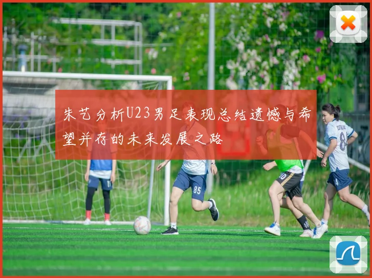 朱艺分析U23男足表现总结遗憾与希望并存的未来发展之路