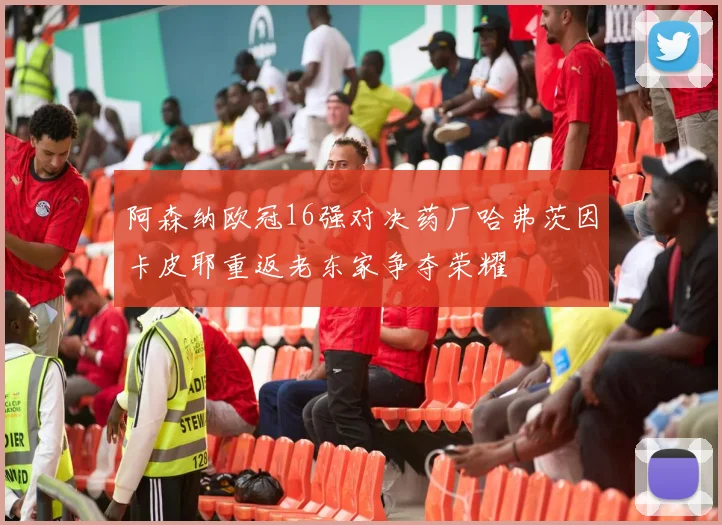 阿森纳欧冠16强对决药厂哈弗茨因卡皮耶重返老东家争夺荣耀