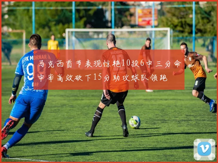 马克西首节表现惊艳10投6中三分命中率高效砍下15分助攻球队领跑