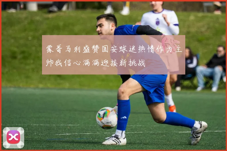 蒙哥马利盛赞国安球迷热情作为主帅我信心满满迎接新挑战