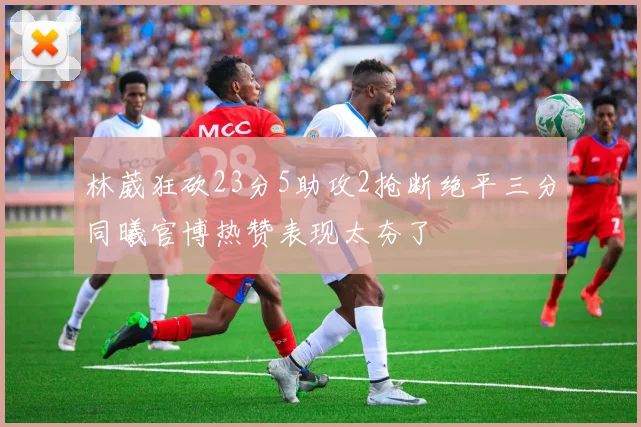 林葳狂砍23分5助攻2抢断绝平三分同曦官博热赞表现太夯了