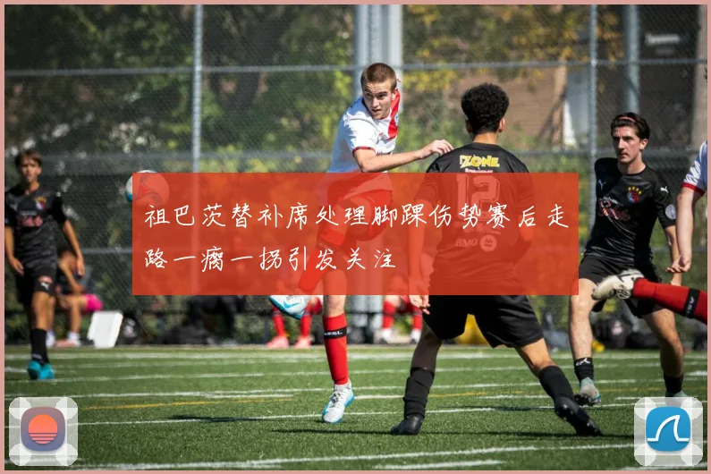 祖巴茨替补席处理脚踝伤势赛后走路一瘸一拐引发关注