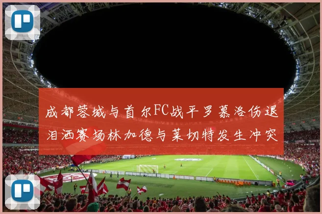 成都蓉城与首尔FC战平罗慕洛伤退泪洒赛场林加德与莱切特发生冲突
