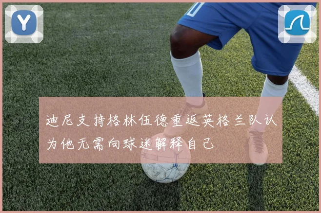 迪尼支持格林伍德重返英格兰队认为他无需向球迷解释自己