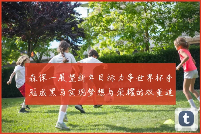 森保一展望新年目标力争世界杯夺冠成黑马实现梦想与荣耀的双重追求