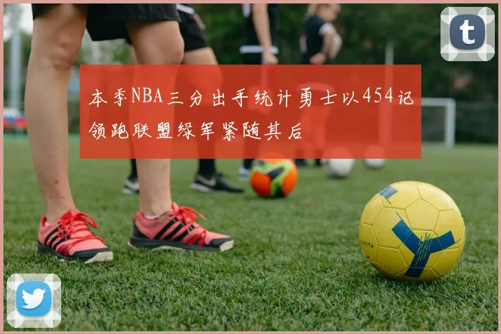 本季NBA三分出手统计勇士以454记领跑联盟绿军紧随其后