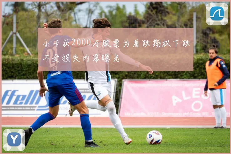 小卡获2000万股票为看跌期权下跌不受损失内幕曝光