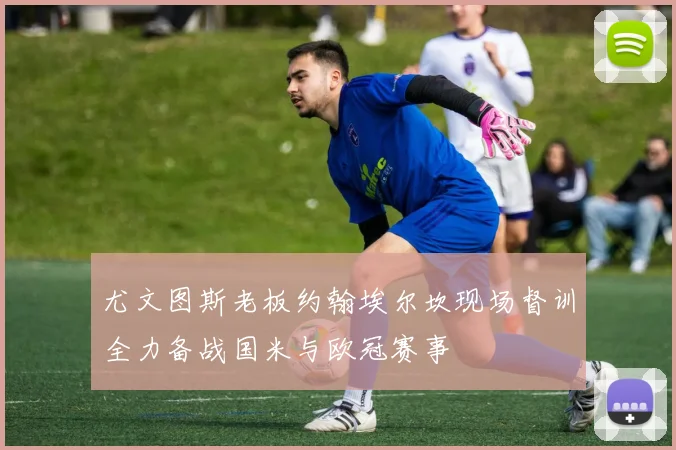 尤文图斯老板约翰埃尔坎现场督训全力备战国米与欧冠赛事