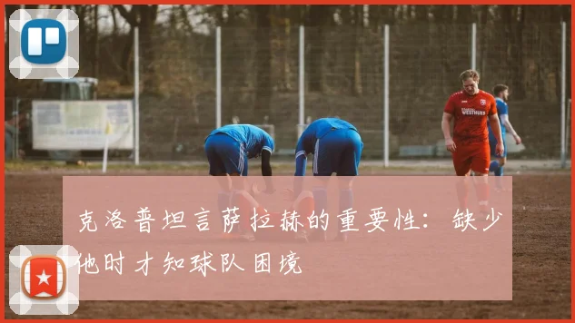 克洛普坦言萨拉赫的重要性：缺少他时才知球队困境