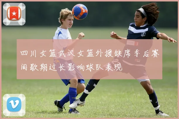 四川女篮武汉女篮外援缺席季后赛间歇期过长影响球队表现