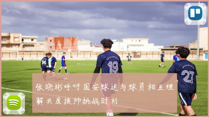 张晓彬呼吁国安球迷与球员相互理解共度换帅挑战时刻