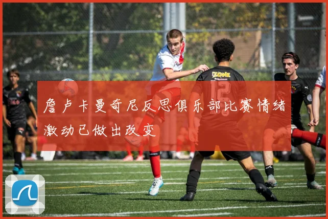 詹卢卡曼奇尼反思俱乐部比赛情绪激动已做出改变