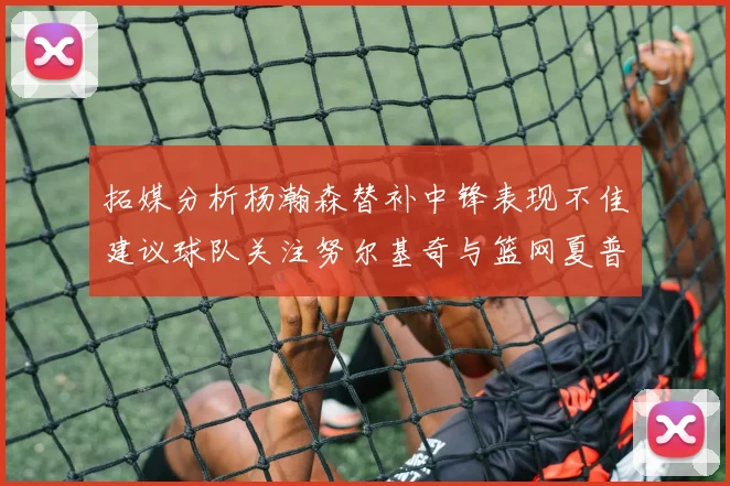 拓媒分析杨瀚森替补中锋表现不佳建议球队关注努尔基奇与篮网夏普
